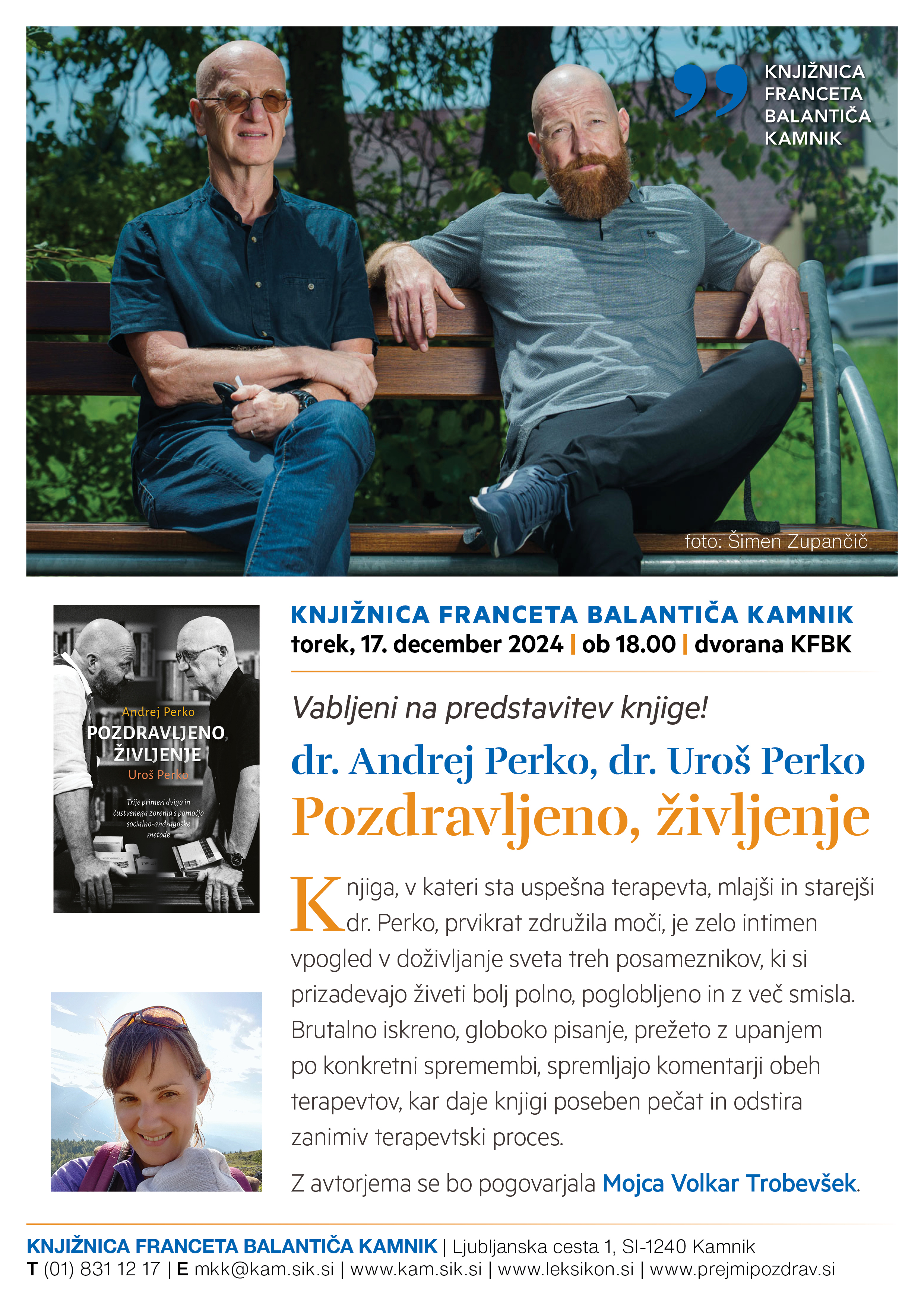 Vabljeni na predstavitev knjige! dr. Andrej Perko, dr. Uroš Perko Pozdravljeno, življenje KNJIŽNICA FRANCETA BALANTIČA KAMNIK torek, 17. december 2024 | ob 18.00 | dvorana KFBK Knjiga, v kateri sta uspešna terapevta, mlajši in starejši dr. Perko, prvikrat združila moči, je zelo intimen vpogled v doživljanje sveta treh posameznikov, ki si prizadevajo živeti bolj polno, poglobljeno in z več smisla. Brutalno iskreno, globoko pisanje, prežeto z upanjem po konkretni spremembi, spremljajo komentarji obeh terapevtov, kar daje knjigi poseben pečat in odstira zanimiv terapevtski proces. Z avtorjema se bo pogovarjala Mojca Volkar Trobevšek.