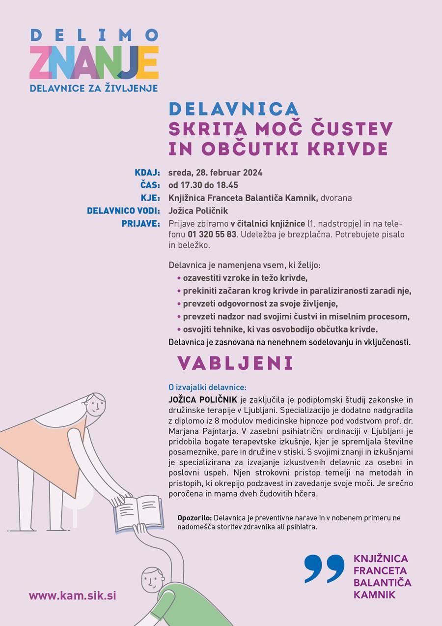 DELAVNICA SKRITA MOČ ČUSTEV IN OBČUTKI KRIVDE Delavnica je namenjena vsem, ki želijo: • ozavestiti vzroke in težo krivde, • prekiniti začaran krog krivde in paraliziranosti zaradi nje, • prevzeti odgovornost za svoje življenje, • prevzeti nadzor nad svojimi čustvi in miselnim procesom, • osvojiti tehnike, ki vas osvobodijo občutka krivde. Delavnica je zasnovana na nenehnem sodelovanju in vključenosti. O izvajalki delavnice: JOŽICA POLIČNIK je zaključila je podiplomski študij zakonske in družinske terapije v Ljubljani. Specializacijo je dodatno nadgradila z diplomo iz 8 modulov medicinske hipnoze pod vodstvom prof. dr. Marjana Pajntarja. V zasebni psihiatrični ordinaciji v Ljubljani je pridobila bogate terapevtske izkušnje, kjer je spremljala številne posameznike, pare in družine v stiski. S svojimi znanji in izkušnjami je specializirana za izvajanje izkustvenih delavnic za osebni in poslovni uspeh. Njen strokovni pristop temelji na metodah in pristopih, ki okrepijo podzavest in zavedanje svoje moči. Je srečno poročena in mama dveh čudovitih hčera. sreda, 28. februar 2024 od 17.30 do 18.45 Knjižnica Franceta Balantiča Kamnik, dvorana Jožica Poličnik Prijave zbiramo v čitalnici knjižnice (1. nadstropje) in na telefonu 01 320 55 83. Udeležba je brezplačna. Potrebujete pisalo in beležko. KDAJ: ČAS: KJE: DELAVNICO VODI: PRIJAVE: VABLJENI Opozorilo: Delavnica je preventivne narave in v nobenem primeru ne nadomešča storitev zdravnika ali psihiatra.