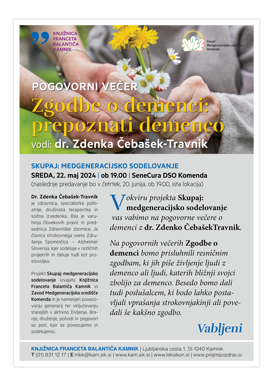 Zgodbe o demenci: prepoznati demenco vodi: dr. Zdenka Čebašek-Travnik KNJIŽNICA FRANCETA BALANTIČA KAMNIK | Ljubljanska cesta 1, SI-1240 Kamnik T (01) 831 12 17 | E mkk@kam.sik.si | www.kam.sik.si | www.leksikon.si | www.prejmipozdrav.si SKUPAJ: MEDGENERACIJSKO SODELOVANJE SREDA, 22. maj 2024 | ob 19.00 | SeneCura DSO Komenda (naslednje predavanje bo v četrtek, 20. junija, ob 19.00, ista lokacija) Vokviru projekta Skupaj: medgeneracijsko sodelovanje vas vabimo na pogovorne večere o demenci z dr. Zdenko ČebašekTravnik. Na pogovornih večerih Zgodbe o demenci bomo prisluhnili resničnim zgodbam, ki jih piše življenje ljudi z demenco ali ljudi, katerih bližnji svojci zbolijo za demenco. Besedo bomo dali tudi poslušalcem, ki bodo lahko postavljali vprašanja strokovnjakinji ali povedali še kakšno zgodbo. Vabljeni