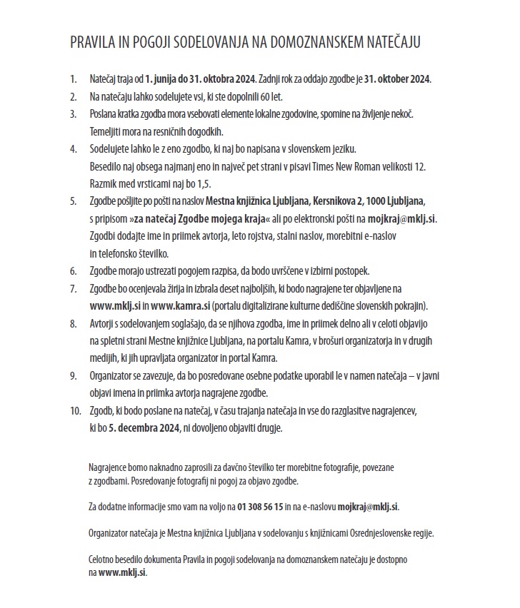 PRAVILA IN POGOJI SODELOVANJA NA DOMOZNANSKEM NATEČAJU 1. Natečaj traja od 1. junija do 31. oktobra 2024. Zadnji rok za oddajo zgodbe je 31. oktober 2024. 2. Na natečaju lahko sodelujete vsi, ki ste dopolnili 60 let. 3. Poslana kratka zgodba mora vsebovati elemente lokalne zgodovine, spomine na življenje nekoč. Temeljiti mora na resničnih dogodkih. 4. Sodelujete lahko le z eno zgodbo, ki naj bo napisana v slovenskem jeziku. Besedilo naj obsega najmanj eno in največ pet strani v pisavi Times New Roman velikosti 12. Razmik med vrsticami naj bo 1,5. 5. Zgodbe pošljite po pošti na naslov Mestna knjižnica Ljubljana, Kersnikova 2, 1000 Ljubljana, s pripisom »za natečaj Zgodbe mojega kraja« ali po elektronski pošti na mojkraj@mklj.si. Zgodbi dodajte ime in priimek avtorja, leto rojstva, stalni naslov, morebitni e-naslov in telefonsko številko. 6. Zgodbe morajo ustrezati pogojem razpisa, da bodo uvrščene v izbirni postopek. 7. Zgodbe bo ocenjevala žirija in izbrala deset najboljših, ki bodo nagrajene ter objavljene na www.mklj.si in www.kamra.si (portalu digitalizirane kulturne dediščine slovenskih pokrajin). 8. Avtorji s sodelovanjem soglašajo, da se njihova zgodba, ime in priimek delno ali v celoti objavijo na spletni strani Mestne knjižnice Ljubljana, na portalu Kamra, v brošuri organizatorja in v drugih medijih, ki jih upravljata organizator in portal Kamra. 9. Organizator se zavezuje, da bo posredovane osebne podatke uporabil le v namen natečaja – v javni objavi imena in priimka avtorja nagrajene zgodbe. 10. Zgodb, ki bodo poslane na natečaj, v času trajanja natečaja in vse do razglasitve nagrajencev, ki bo 5. decembra 2024, ni dovoljeno objaviti drugje. Nagrajence bomo naknadno zaprosili za davčno številko ter morebitne fotografije, povezane z zgodbami. Posredovanje fotografij ni pogoj za objavo zgodbe. Za dodatne informacije smo vam na voljo na 01 308 56 15 in na e-naslovu mojkraj@mklj.si. Organizator natečaja je Mestna knjižnica Ljubljana v sodelovanju s knjižnicami Osrednjeslovenske regije. Celotno besedilo dokumenta Pravila in pogoji sodelovanja na domoznanskem natečaju je dostopno na www.mklj.si.
