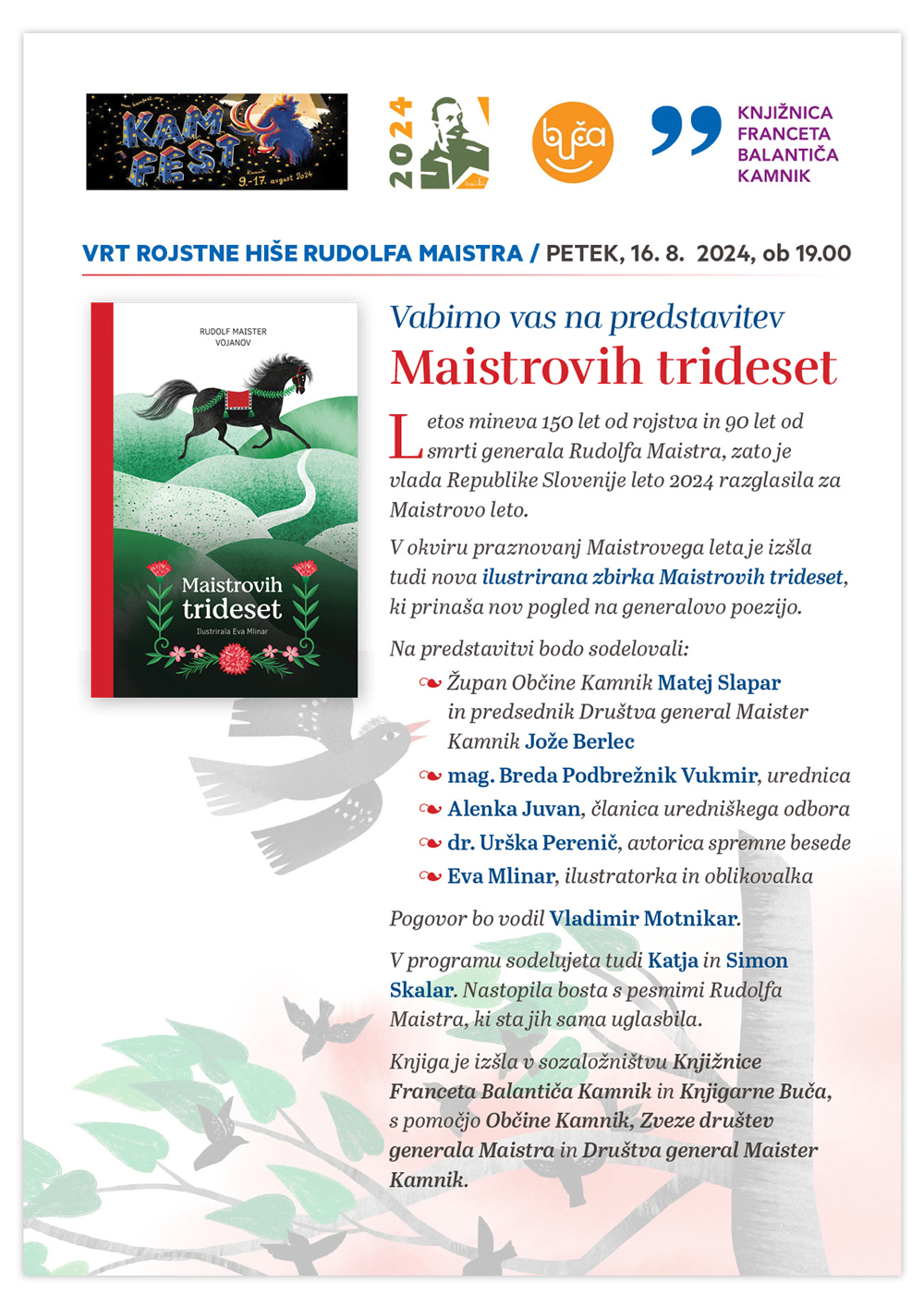 Vabimo vas na predstavitev Maistrovih trideset Letos mineva 150 let od rojstva in 90 let od smrti generala Rudolfa Maistra, zato je vlada Republike Slovenije leto 2024 razglasila za Maistrovo leto. V okviru praznovanj Maistrovega leta je izšla tudi nova ilustrirana zbirka Maistrovih trideset, ki prinaša nov pogled na generalovo poezijo. Na predstavitvi bodo sodelovali: Župan Občine Kamnik Matej Slapar in predsednik Društva general Maister Kamnik Jože Berlec mag. Breda Podbrežnik Vukmir, urednica Alenka Juvan, članica uredniškega odbora dr. Urška Perenič, avtorica spremne besede Eva Mlinar, ilustratorka in oblikovalka Pogovor bo vodil Vladimir Motnikar. V programu sodelujeta tudi Katja in Simon Skalar. Nastopila bosta s pesmimi Rudolfa Maistra, ki sta jih sama uglasbila. Knjiga je izšla v sozaložništvu Knjižnice Franceta Balantiča Kamnik in Knjigarne Buča, s pomočjo Občine Kamnik, Zveze društev generala Maistra in Društva general Maister Kamnik. VRT ROJSTNE HIŠE RUDOLFA MAISTRA / PETEK, 16. 8. 2024, ob 19.00